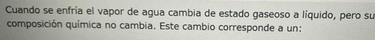 Cuando se enfría el vapor de agua cambia de estado gaseoso a líquido, pero su 
composición química no cambia. Este cambio corresponde a un: