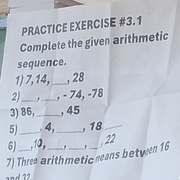 PRACTICE EXERCISE #3.1 
Complete the given arithmetic 
sequence. 
1) 7, 14,_ , 28
2)_ _, - 74, -78
3) 86,_ , 45
5)_ 4,_ , 18 _ 
6) , 10, D , 
, 22
7) Three arithmetic means between 16
and 32