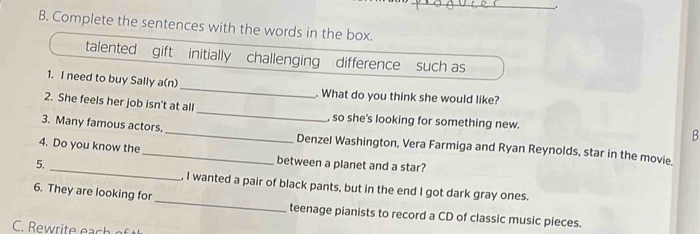 Complete the sentences with the words in the box. 
talented gift initially challenging difference such as 
1. I need to buy Sally a(n)_ . What do you think she would like? 
_ 
2. She feels her job isn't at all_ , so she's looking for something new. 
3. Many famous actors, 
B 
4. Do you know the 
_ 
_Denzel Washington, Vera Farmiga and Ryan Reynolds, star in the movie. 
5. 
between a planet and a star? 
_ 
, I wanted a pair of black pants, but in the end I got dark gray ones. 
6. They are looking for 
teenage pianists to record a CD of classic music pieces.