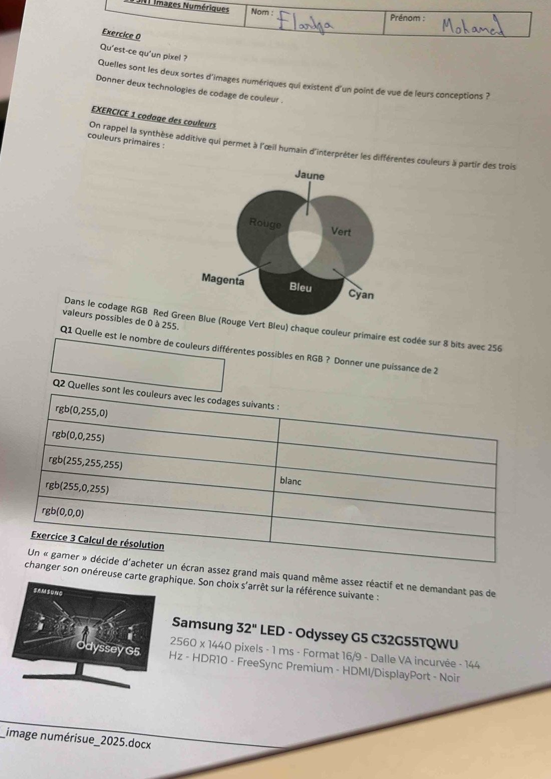 3NT Images Numériques Nom :
Prénom :
Exercice 0
Qu'est-ce qu'un pixel ?
Quelles sont les deux sortes d'images numériques qui existent d'un point de vue de leurs conceptions ?
Donner deux technologies de codage de couleur .
EXERCICE 1 codage des couleurs
couleurs primaires :
On rappel la synthèse additive qui permet à l'œil humain d'interpréter les différentes couleurs à partir des trois
valeurs possibles de 0 à 255.
Dans le codage RGB Red Gouge Vert Bleu) chaque couleur primaire est codée sur 8 bits avec 256
Q1 Quelle est le nombre de couleurs différentes possibles en RGB ? Donner une puissance de 2
Q2 Que
ez grand mais quand même assez réactif et ne demandant pas de
onéreuse carique. Son choix s’arrêt sur la référence suivante :
Samsung 32'' LED - Odyssey G5 C32G55TQWU
2560 * 1440 O pixels - 1 ms - Format 16/9 - Dalle VA incurvée - 144
z - HDR10 - FreeSync Premium - HDMI/DisplayPort - Noir
image numérisue_2025.docx