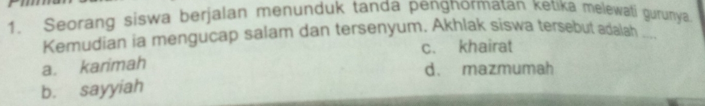 Seorang siswa berjalan menunduk tanda pengnormatan ketika melewati gurunya
Kemudian ia mengucap salam dan tersenyum. Akhlak siswa tersebut adalah ....
c. khairat
a. karimah
d. mazmumah
b. sayyiah