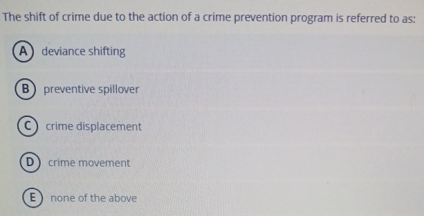 The shift of crime due to the action of a crime prevention program is referred to as:
A deviance shifting
Bpreventive spillover
crime displacement
D crime movement
E none of the above