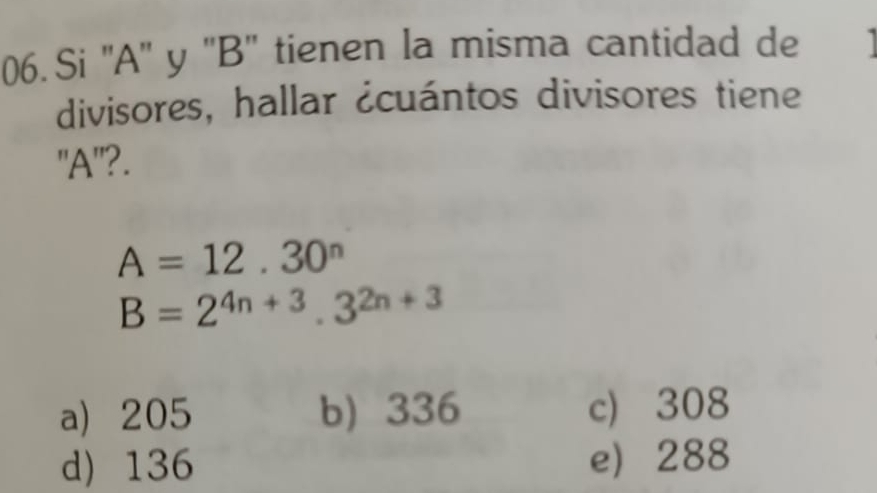 Si '' A '' y '' B '' tienen la misma cantidad de
divisores, hallar ¿cuántos divisores tiene
"A"?.
A=12.30^n
B=2^(4n+3).3^(2n+3)
a) 205 b) 336 c) 308
d) 136 e 288