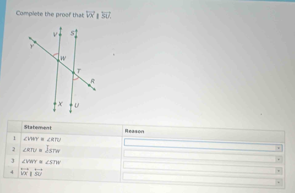 Complete the proof that overleftrightarrow VXparallel overleftrightarrow SU. 
Statement Reason 
1 ∠ VWY≌ ∠ RTU
2 ∠ RTU≌ ∠ STW
3 ∠ VWY≌ ∠ STW
4 overleftrightarrow VXparallel overleftrightarrow SU