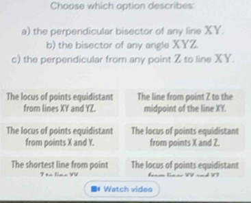 Choose which option describes:
a) the perpendicular bisector of any line XY.
b) the bisector of any angle XYZ.
c) the perpendicular from any point Z to line XY.
The locus of points equidistant The line from point Z to the
from lines XY and YZ. midpoint of the line XY.
The locus of points equidistant The locus of points equidistant
from points X and Y. from points X and 2.
The shortest line from point The locus of points equidistant
Watch video