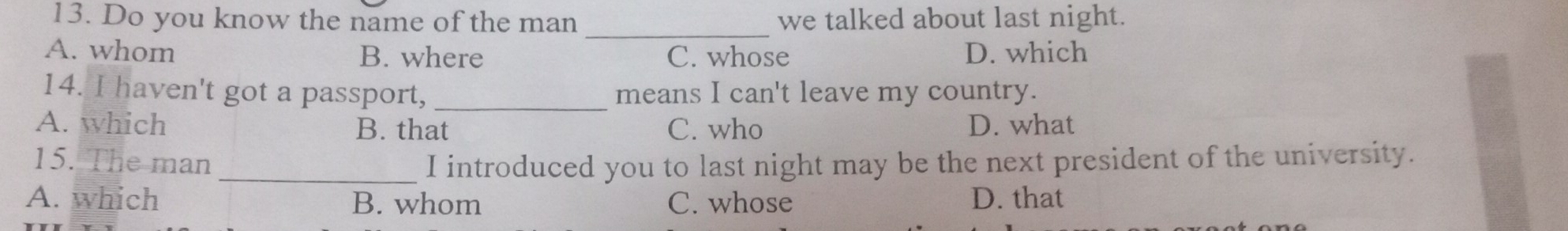 Do you know the name of the man _we talked about last night.
A. whom B. where C. whose D. which
14. I haven't got a passport, _means I can't leave my country.
A. which B. that C. who D. what
15. The man _I introduced you to last night may be the next president of the university.
A. which B. whom C. whose D. that