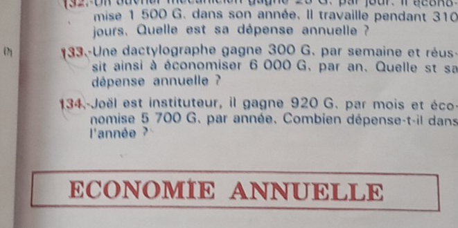 mise 1 500 G. dans son année. Il travaille pendant 310
jours. Quelle est sa dépense annuelle ? 
(2 133.-Une dactylographe gagne 300 G. par semaine et réus- 
sit ainsi à économiser 6 000 G. par an. Quelle st sa 
dépense annuelle ? 
134. Joël est instituteur, il gagne 920 G. par mois et éco- 
nomise 5 700 G. par année. Combien dépense-t-il dans 
l'année ? 
ECONOMÍE ANNUELLE