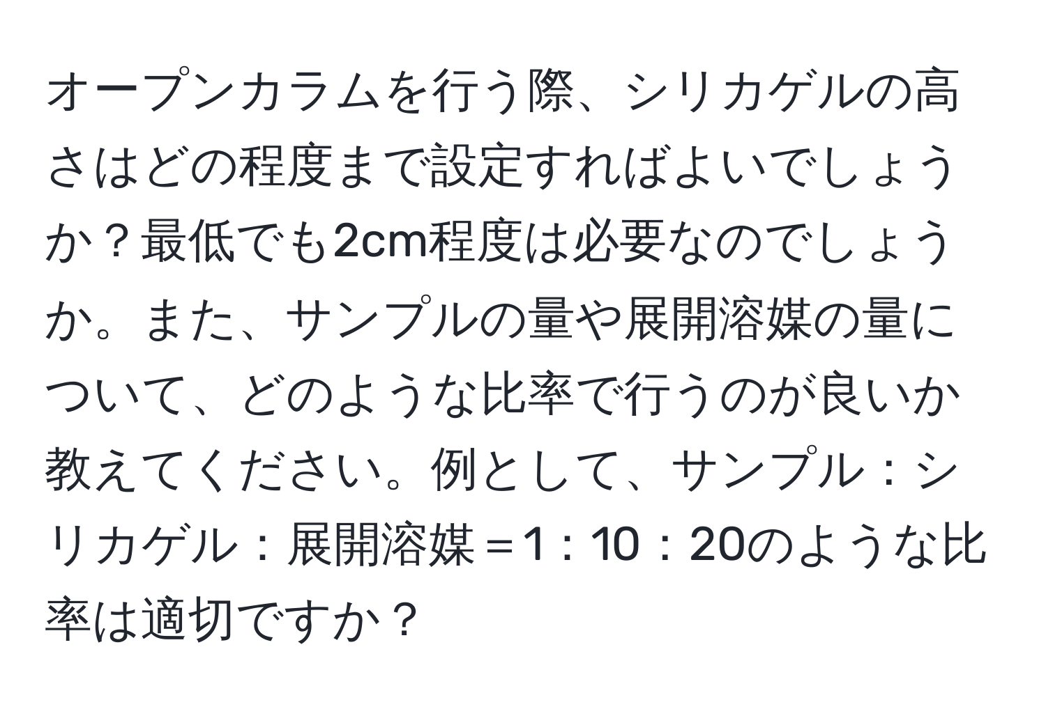 オープンカラムを行う際、シリカゲルの高さはどの程度まで設定すればよいでしょうか？最低でも2cm程度は必要なのでしょうか。また、サンプルの量や展開溶媒の量について、どのような比率で行うのが良いか教えてください。例として、サンプル：シリカゲル：展開溶媒＝1：10：20のような比率は適切ですか？