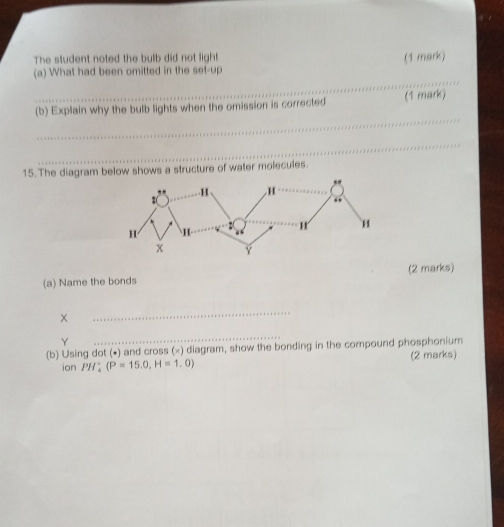 The student noted the bulb did not light (1 mark) 
_ 
(a) What had been omitted in the set-up 
_ 
(b) Explain why the bulb lights when the omission is corrected (1 mark) 
_ 
15. The diagram below shows a structure of water molecules. 
(2 marks) 
(a) Name the bonds 
_ 
Y 
_ 
(b) Using dot (•) and cross (×) diagram, show the bonding in the compound phosphonium 
ion PH_4°(P=15.0, H=1.0) (2 marks)