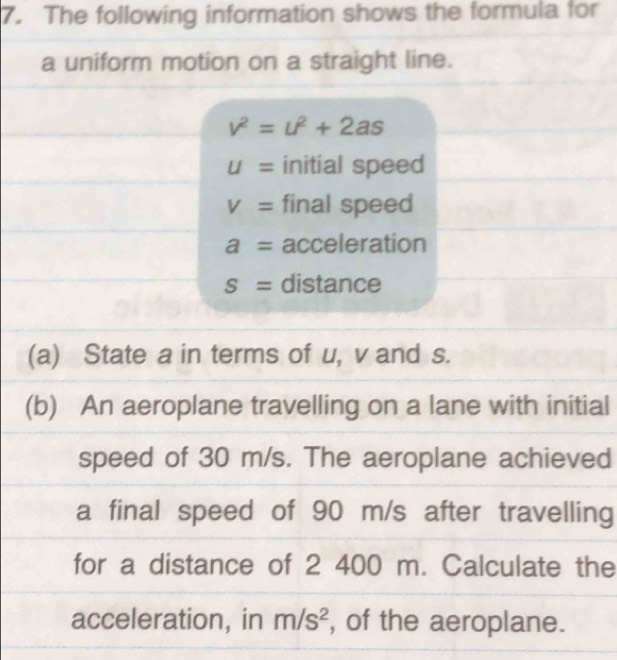 The following information shows the formula for 
a uniform motion on a straight line.
v^2=u^2+2as
U= initial speed
V= final speed
a= acceleration
S= distance 
(a) State a in terms of u, v and s. 
(b) An aeroplane travelling on a lane with initial 
speed of 30 m/s. The aeroplane achieved 
a final speed of 90 m/s after travelling 
for a distance of 2 400 m. Calculate the 
acceleration, in m/s^2 , of the aeroplane.