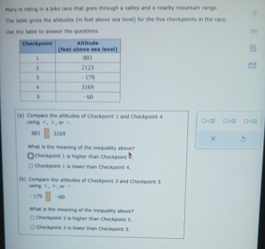 Mary is riding in a bike race that goes through a valley and a nearby mountain range.
The table gives the altitudes (in feet above sea level) for the five checkpoints in the race. ?
Use the table to answer the questions. ∞
(a) Compare the altitudes of Checkpoint 1 and Checkpoint 4
using < .> ,or=
□ □ >□ □ =□
801 3169
×
What is the meaning of the inequality above?
Checkpoint 1 is higher than Checkpoint 4.
Checkpoint 1 is lower than Checkpoint 4.
(b) Compare the altitudes of Checkpoint 3 and Checkpoint 5
using , , or =
- 179 -60
What is the meaning of the inequality above?
Checkpoint 3 is higher than Checkpoint 5.
Checkpoint 3 is lower than Checkpoint 5.