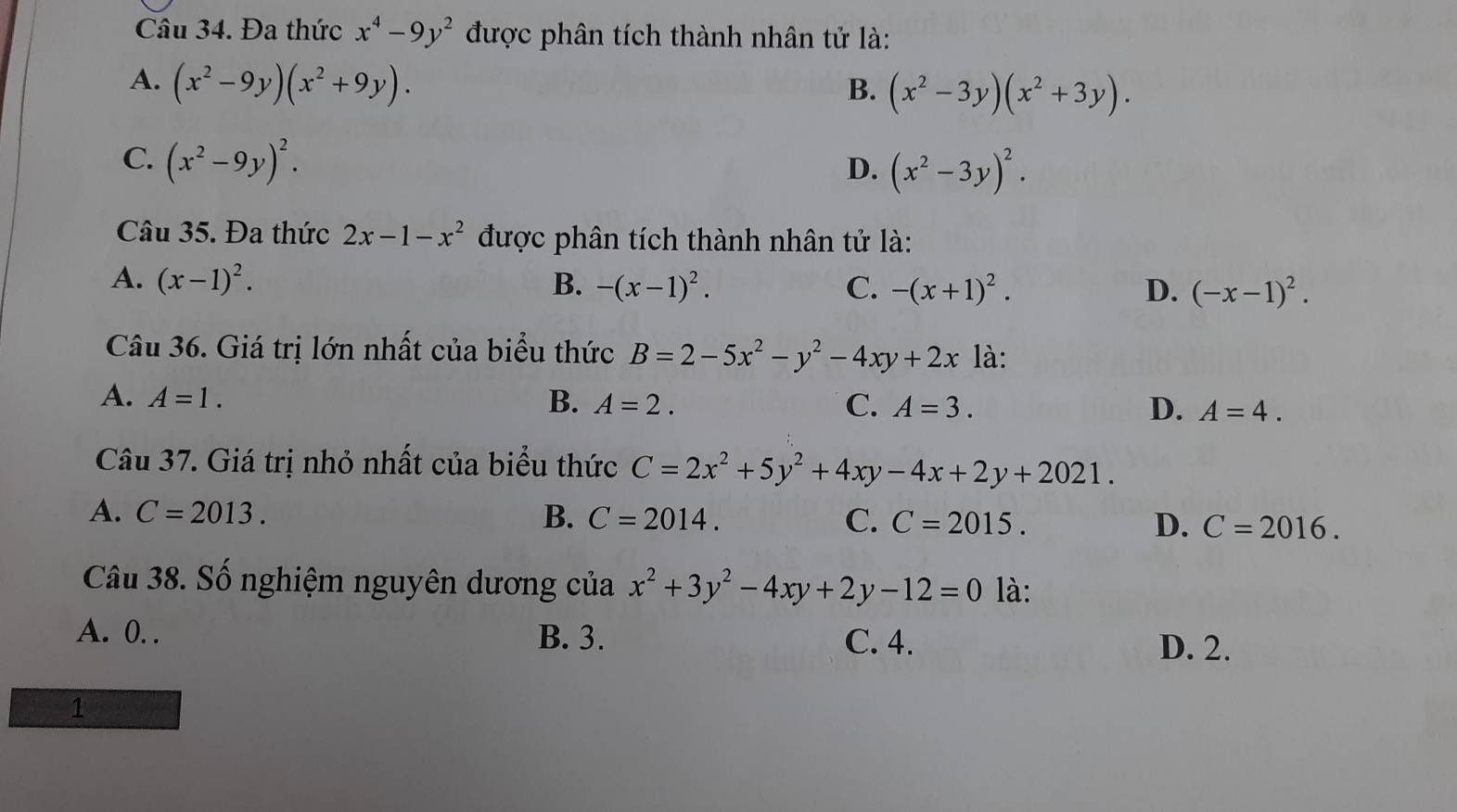 Đa thức x^4-9y^2 được phân tích thành nhân tử là:
A. (x^2-9y)(x^2+9y). B. (x^2-3y)(x^2+3y).
C. (x^2-9y)^2.
D. (x^2-3y)^2. 
Câu 35. Đa thức 2x-1-x^2 được phân tích thành nhân tử là:
A. (x-1)^2. B. -(x-1)^2. C. -(x+1)^2. D. (-x-1)^2. 
Câu 36. Giá trị lớn nhất của biểu thức B=2-5x^2-y^2-4xy+2x là:
A. A=1. B. A=2. C. A=3. D. A=4. 
Câu 37. Giá trị nhỏ nhất của biểu thức C=2x^2+5y^2+4xy-4x+2y+2021.
A. C=2013. B. C=2014. C. C=2015. D. C=2016. 
Câu 38. Số nghiệm nguyên dương của x^2+3y^2-4xy+2y-12=0 là:
A. 0. . B. 3. C. 4.
D. 2.
1