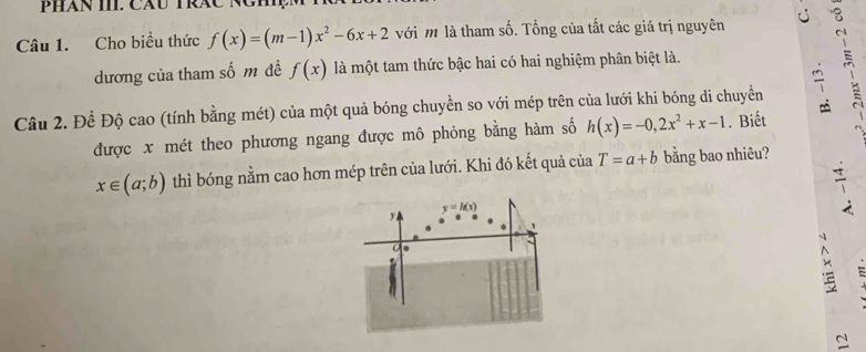 Cho biều thức f(x)=(m-1)x^2-6x+2 với m là tham số. Tổng của tất các giá trị nguyên 5
dương của tham số m đề f(x) là một tam thức bậc hai có hai nghiệm phân biệt là.
Câu 2. Để Độ cao (tính bằng mét) của một quả bóng chuyền so với mép trên của lưới khi bóng di chuyển 7
được x mét theo phương ngang được mô phỏng bằng hàm số h(x)=-0,2x^2+x-1. Biết
x∈ (a;b) thì bóng nằm cao hơn mép trên của lưới. Khi đó kết quả của T=a+b bằng bao nhiêu?
7
C