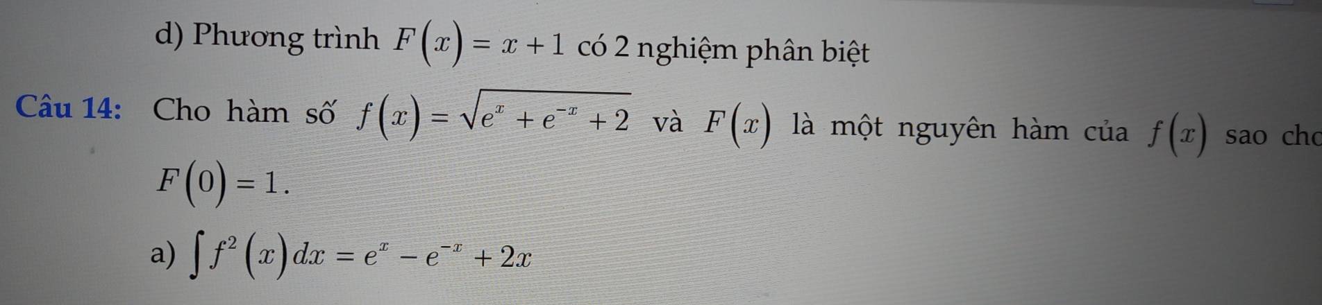 d) Phương trình F(x)=x+1 Cwidehat O 2 nghiệm phân biệt
Câu 14: Cho hàm số f(x)=sqrt(e^x+e^(-x)+2) và F(x) là một nguyên hàm của f(x) sao ch
F(0)=1.
a) ∈t f^2(x)dx=e^x-e^(-x)+2x