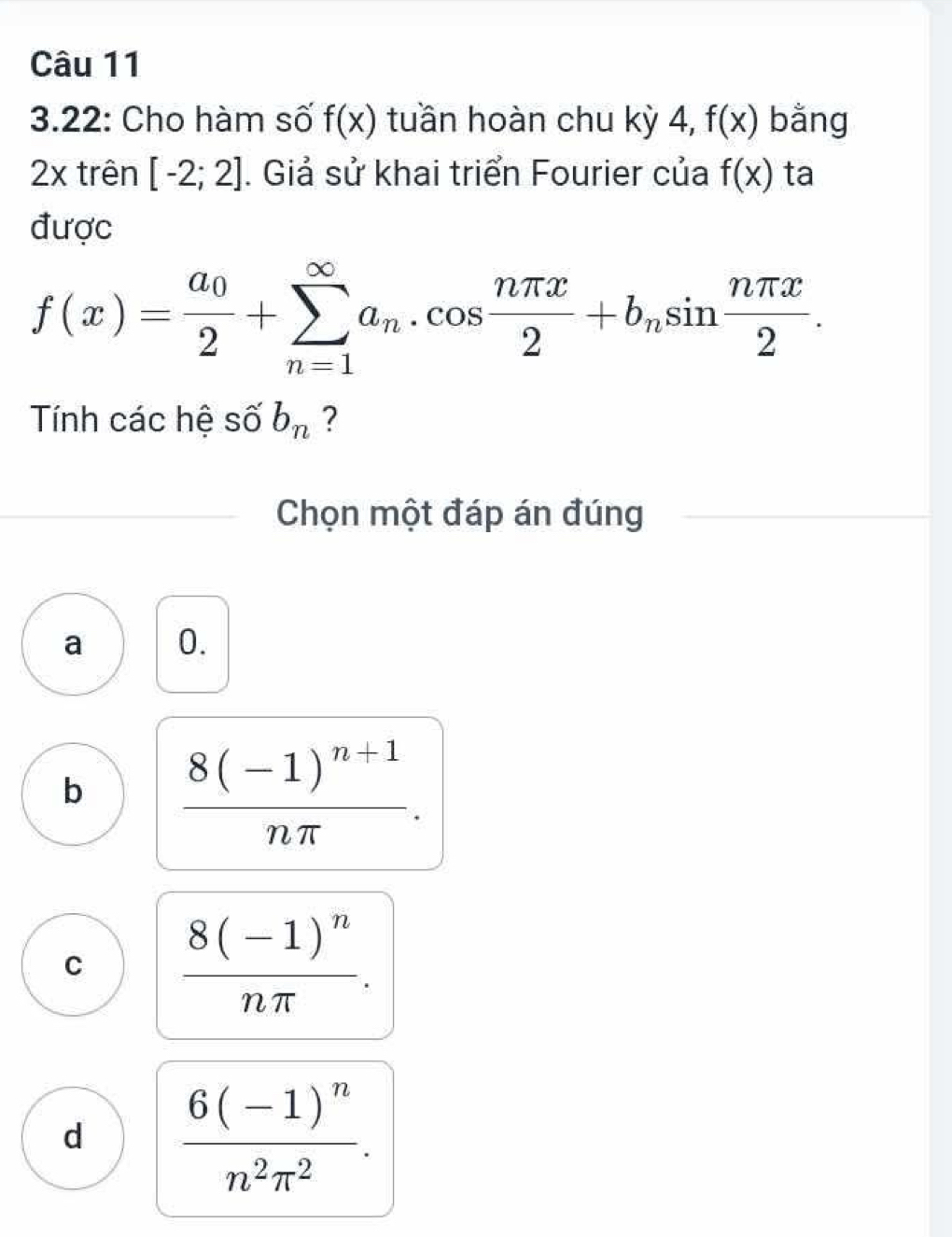 3.22: Cho hàm số f(x) tuần hoàn chu kỳ 4, f(x) bằng
2x trên [-2;2]. Giả sử khai triển Fourier của f(x) ta
được
f(x)=frac a_02+sumlimits _(n=1)^(∈fty)a_n.cos  nπ x/2 +b_nsin  nπ x/2 . 
Tính các hệ số b_n ?
Chọn một đáp án đúng
a 0.
b frac 8(-1)^n+1nπ .
C frac 8(-1)^nnπ .
d frac 6(-1)^nn^2π^2.