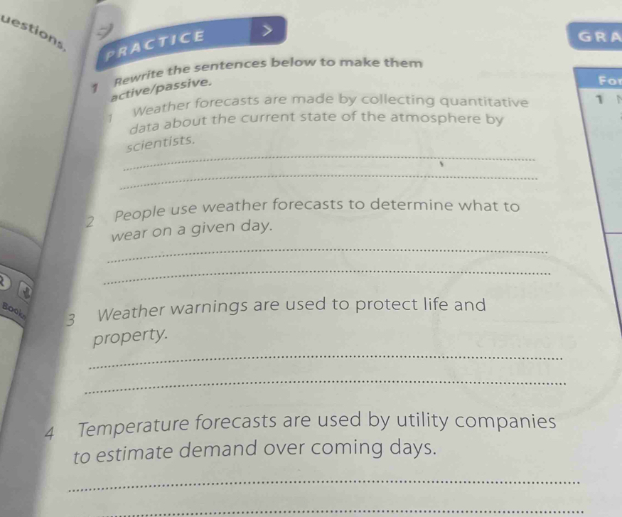 uestions 
PRACTICE > 
GRA 
1 Rewrite the sentences below to make them 
active/passive. 
Fo 
1 Weather forecasts are made by collecting quantitative 1N 
data about the current state of the atmosphere by 
_ 
scientists. 
_ 
2 People use weather forecasts to determine what to 
_ 
wear on a given day. 
_ 
a 
Book 3 Weather warnings are used to protect life and 
_ 
property. 
_ 
4 Temperature forecasts are used by utility companies 
to estimate demand over coming days. 
_ 
_