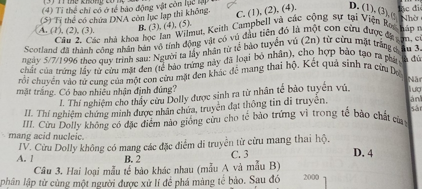 (4) Ti thể chỉ cỏ ở tế bảo động vật còn lục lập
C. (1), (2), (4). D. (1), (3), (5
(5) Ti thể có chứa DNA còn lục lạp thì không. đặc đié Nhờ
A. (1), (2), (3). B. (3), (4), (5).
Câu 2. Các nhà khoa học Ian Wilmut, Keith Campbell và các cộng sự tại Viện Rs háp Ý
Scotland đã thành công nhân bản vô tính động vật có vú đầu tiên đó là một con cừu được đặ gợn, Ch
ngày 5/7/1996 theo quy trình sau: Người ta lấy nhân từ tế bào tuyến vú (2n) từ cừu mặt trắng ch âu 3.
chất của trứng lấy từ cừu mặt đen (tế bào trứng này đã loại bỏ nhân), cho hợp bảo tạo ra phát y là đú
vrổi chuyển vào từ cung của một con cừu mặt đen khác để mang thai hộ. Kết quả sinh ra cừu Dol
Năr
mặt trắng. Có bao nhiễu nhận định đúng?
I. Thí nghiệm cho thấy cừu Dolly được sinh ra từ nhân tế bào tuyến vú.
lượ
II. Thí nghiệm chứng minh được nhân chứa, truyền đạt thông tin di truyền.
án
sán
III. Cừu Dolly không có đặc điểm nào giống cừu cho tế bào trứng vì trong tế bào chất của n
mang acid nucleic.
IV. Cừu Dolly không có mang các đặc điểm di truyền từ cừu mang thai hộ.
A. 1 B. 2 C. 3
D. 4
Cầu 3. Hai loại mẫu tế bào khác nhau (mẫu A và mẫu B)
phân lập từ cùng một người được xử lí để phá màng tế bào. Sau đó 2000