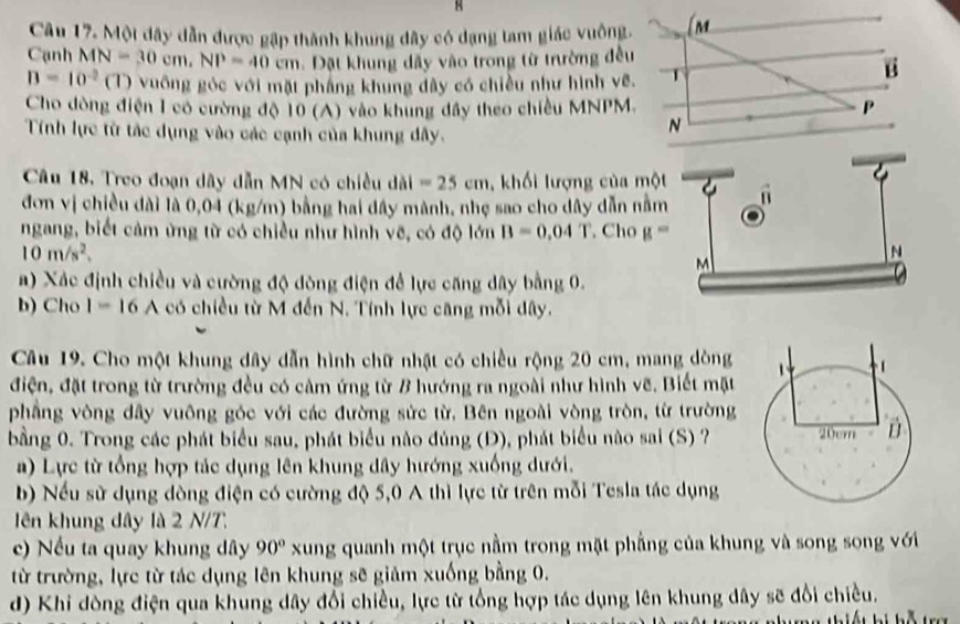 Một dây dẫn được gập thành khung đây có dạng tam giác vuôn
Cạnh MN=30cm,NP=40cm Dặt khung dãy vào trong từ trường đề
B=10^(-2)(1) vuống góc với mặt phầng khung dây có chiều như hình v
Cho dòng điện 1 có cường độ 10 (A) vào khung đây theo chiều MNPM
Tính lực từ tác dụng vào các cạnh của khung dây.
Câu 18. Treo đoạn dây dẫn MN có chiều dài =25cm , khối lượng của mộ
đơn vị chiều đài là 0,04 (kg/m) bằng hai đây mành, nhẹ sao cho dây dẫn nằ
ngang, biết cảm ứng từ có chiều như hình vẽ, có độ lớn B=0.04T , Cho g=
10m/s^2.
a) Xác định chiều và cường độ dòng điện đề lực căng dây bằng 0.
b) Cho I=16 A có chiều từ M đến N. Tính lực căng mỗi đây.
Câu 19. Cho một khung dây dẫn hình chữ nhật có chiều rộng 20 cm, mang dòng
điện, đặt trong từ trường đều có cảm ứng từ B hướng ra ngoài như hình vẽ. Biết mặt
phẳng vòng dây vuông góc với các đường sức từ. Bên ngoài vòng tròn, từ trường
bằng 0. Trong các phát biểu sau, phát biểu nào đúng (Đ), phát biểu nào sai (S) ?
) Lực từ tổng hợp tác dụng lên khung dây hướng xuống dưới.
b) Nếu sử dụng dòng điện có cường độ 5,0 A thì lực từ trên mỗi Tesla tác dụng
ên khung dây là 2 N/T.
c) Nếu ta quay khung dây 90° xung quanh một trục nằm trong mặt phẳng của khung và song song với
từ trường, lực từ tác dụng lên khung sẽ giảm xuống bằng 0.
d) Khi đòng điện qua khung dây đổi chiều, lực từ tổng hợp tác dụng lên khung dây sẽ đổi chiều.