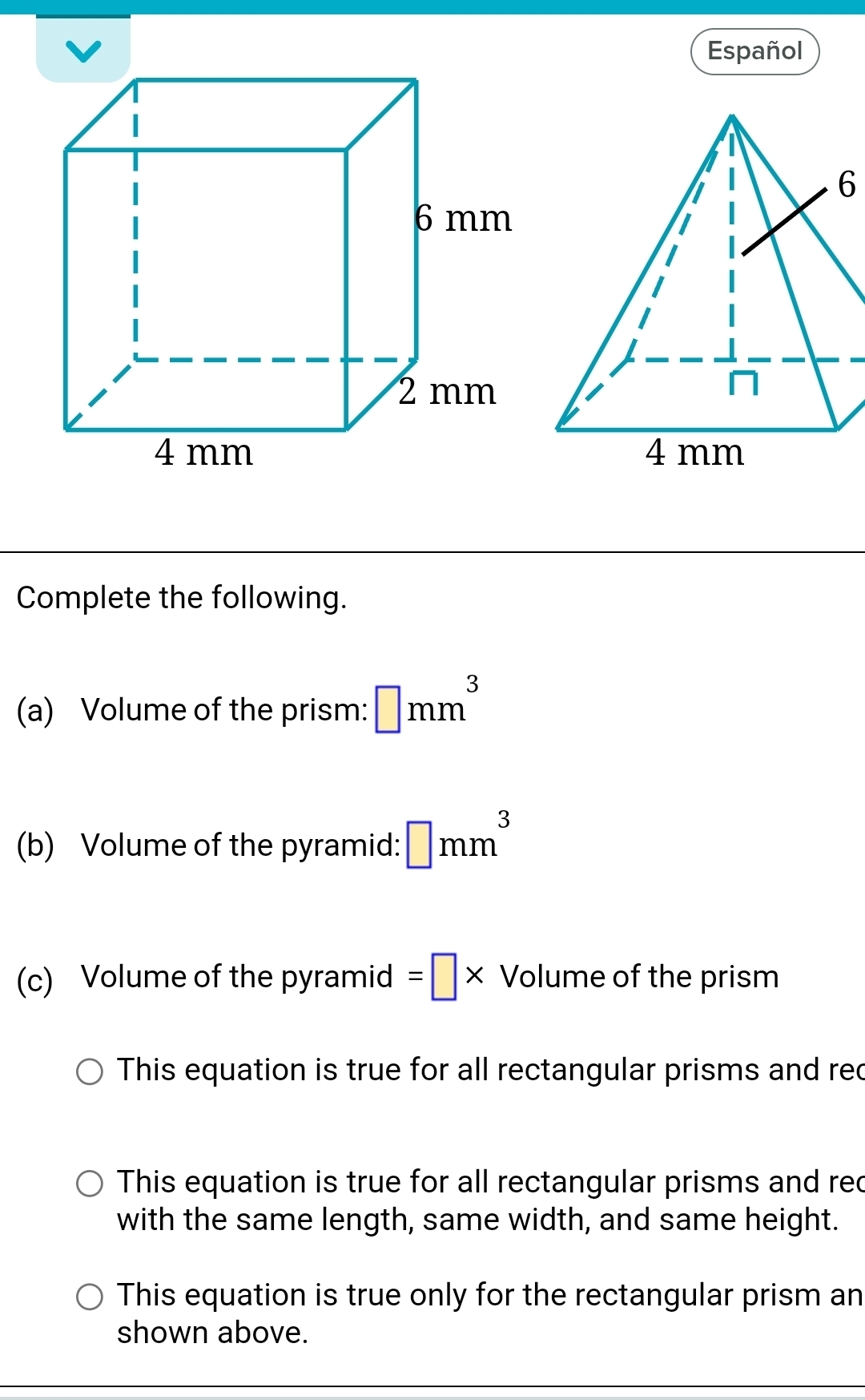 Español
6
Complete the following.
(a) Volume of the prism: □ mm^3
(b) Volume of the pyramid: □ mm^3
(c) Volume of the pyramid =□ * Volumeofthe prism
This equation is true for all rectangular prisms and rec
This equation is true for all rectangular prisms and rec
with the same length, same width, and same height.
This equation is true only for the rectangular prism an
shown above.