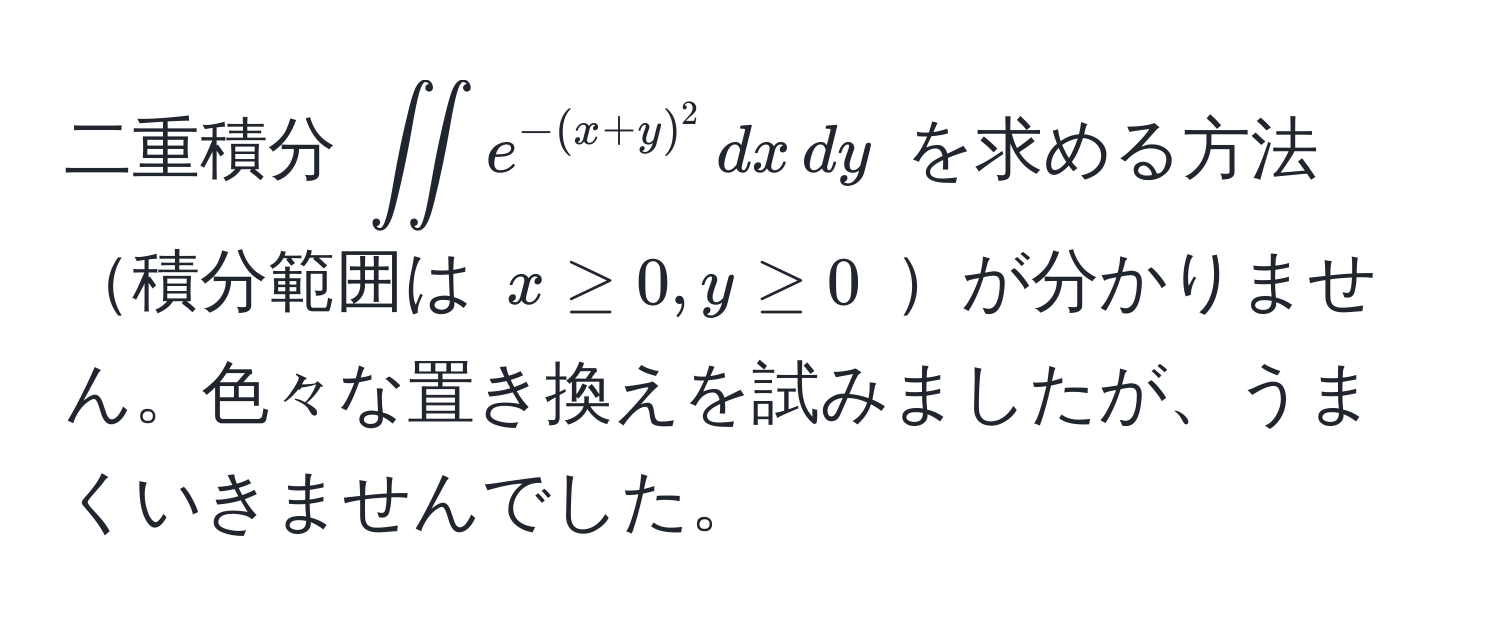 二重積分 $∈t∈t e^(-(x+y)^2) , dx , dy$ を求める方法積分範囲は $x ≥ 0, y ≥ 0$ が分かりません。色々な置き換えを試みましたが、うまくいきませんでした。