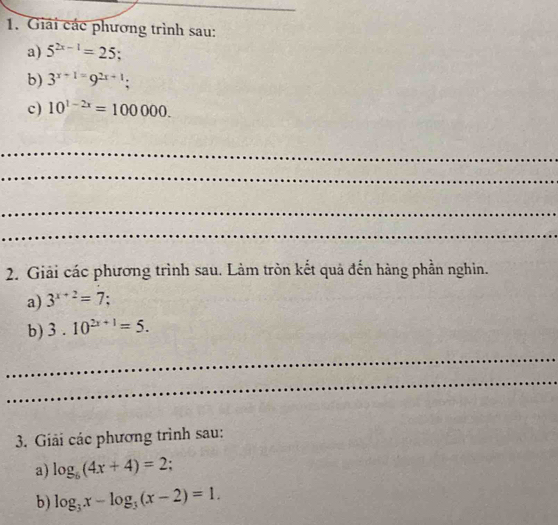 Giải các phương trình sau: 
a) 5^(2x-1)=25; 
b) 3^(x+1)=9^(2x+1); 
c) 10^(1-2x)=100000. 
_ 
_ 
_ 
_ 
2. Giải các phương trình sau. Làm tròn kết quả đến hàng phần nghin. 
a) 3^(x+2)=7
b) 3.10^(2x+1)=5. 
_ 
_ 
3. Giải các phương trình sau: 
a) log _6(4x+4)=2. 
b) log _3x-log _3(x-2)=1.