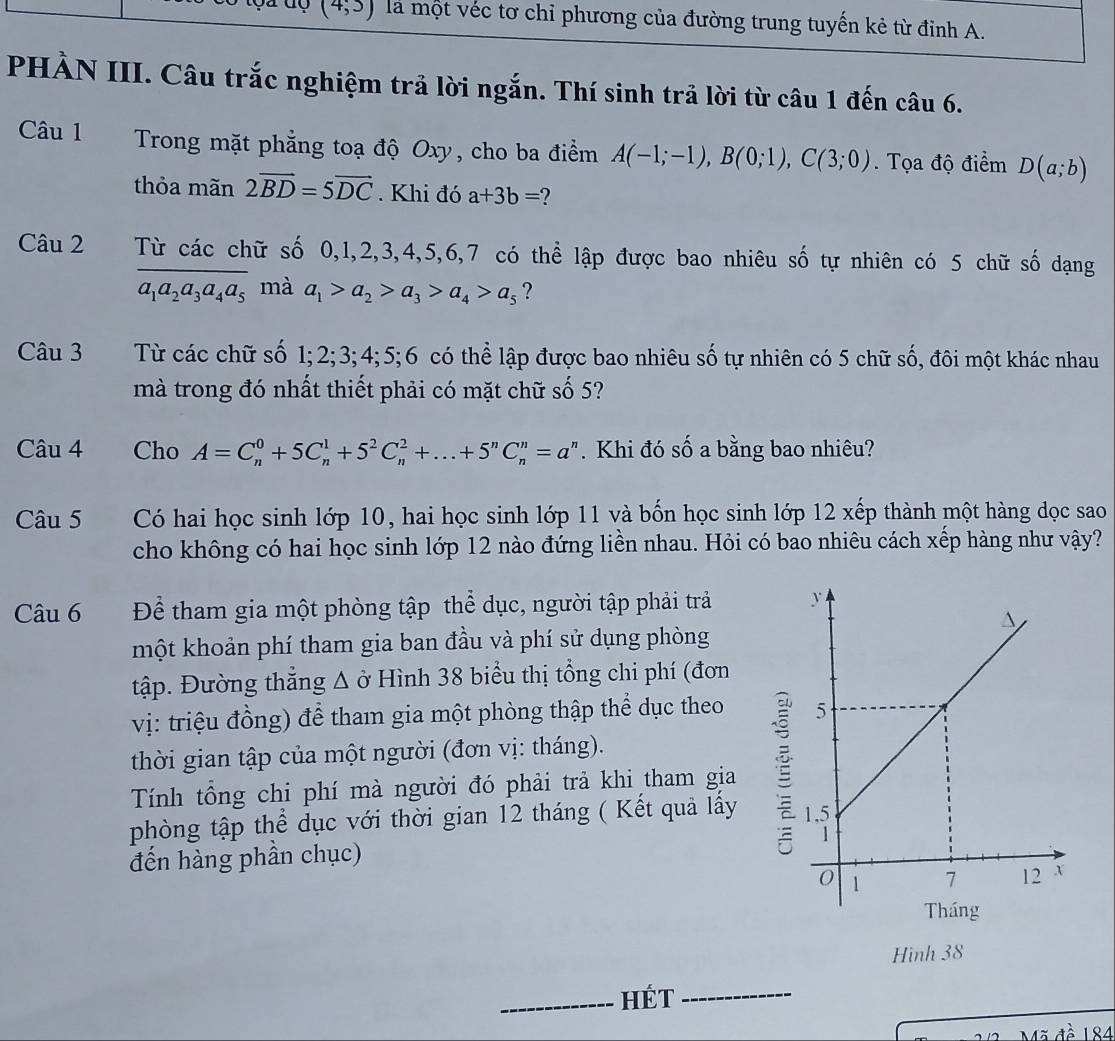 (4;3) là một véc tơ chỉ phương của đường trung tuyến kẻ từ đỉnh A.
PHÀN III. Câu trắc nghiệm trả lời ngắn. Thí sinh trả lời từ câu 1 đến câu 6.
Câu 1  Trong mặt phẳng toạ độ Oxy, cho ba điểm A(-1;-1),B(0;1),C(3;0). Tọa độ điểm D(a;b)
thỏa mãn 2vector BD=5vector DC. Khi đó a+3b= 2
Câu 2 Từ các chữ số 0,1,2,3,4,5,6,7 có thể lập được bao nhiêu số tự nhiên có 5 chữ số dạng
a_1a_2a_3a_4a_5 mà a_1>a_2>a_3>a_4>a_5 ?
Câu 3 Từ các chữ số 1;2;3; 4;5;6 có thể lập được bao nhiêu số tự nhiên có 5 chữ số, đôi một khác nhau
mà trong đó nhất thiết phải có mặt chữ số 5?
Câu 4 Cho A=C_n^(0+5C_n^1+5^2)C_n^(2+...+5^n)C_n^(n=a^n). Khi đó số a bằng bao nhiêu?
Câu 5 Có hai học sinh lớp 10, hai học sinh lớp 11 và bốn học sinh lớp 12 xếp thành một hàng đọc sao
cho không có hai học sinh lớp 12 nào đứng liền nhau. Hỏi có bao nhiêu cách xếp hàng như vậy?
Câu 6 Để tham gia một phòng tập thể dục, người tập phải trả 
một khoản phí tham gia ban đầu và phí sử dụng phòng
tập. Đường thẳng Δ ở Hình 38 biểu thị tổng chi phí (đơn
vị: triệu đồng) để tham gia một phòng thập thể dục theo 
thời gian tập của một người (đơn vị: tháng).
Tính tông chi phí mà người đó phải trả khi tham gia
phòng tập thể dục với thời gian 12 tháng ( Kết quả lấy 
đến hàng phần chục)
Hình 38
_Hét_
184