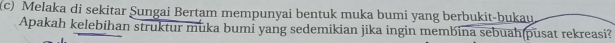 Melaka di sekitar Şungai Bertam mempunyai bentuk muka bumi yang berbukit-bukau 
Apakah kelebihan struktur muka bumi yang sedemikian jika ingin membina sebuah(pusat rekreasi?