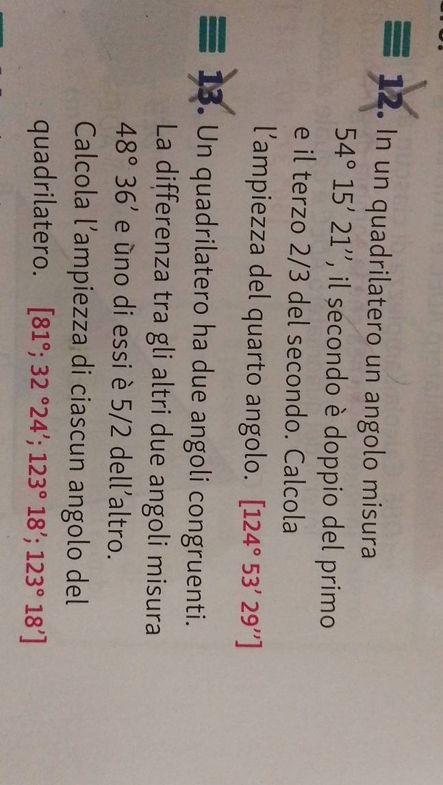 equiv 12 • In un quadrilatero un angolo misura
54°15'21'' ''', il secondo è doppio del primo 
e il terzo 2/3 del secondo. Calcola 
l’ampiezza del quarto angolo. [124°53'29'']
13. Un quadrilatero ha due angoli congruenti. 
La differenza tra gli altri due angoli misura
48°36' e úno di essi è 5/2 dell’altro. 
Calcola l’ampiezza di ciascun angolo del 
quadrilatero. [81°;32°24'; 123°18'; 123°18']