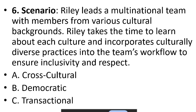 Scenario: Riley leads a multinational team
with members from various cultural
backgrounds. Riley takes the time to learn
about each culture and incorporates culturally
diverse practices into the team’s workflow to
ensure inclusivity and respect.
A. Cross-Cultural
B. Democratic
C. Transactional