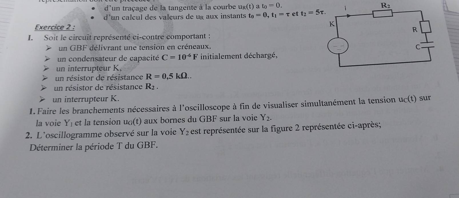 d'un traçage de la tangente à la courbe u_R(t) a t_0=0.
d’un calcul des valeurs de ug aux instants t_0=0,t_1=tau et t_2=5tau .
Exercice 2 :
I. Soit le circuit représenté ci-contre comportant :
un GBF délivrant une tension en créneaux. 
un condensateur de capacité C=10^(-6)F initialement déchargé,
un interrupteur K,
un résistor de résistance R=0,5kOmega ..
un résistor de résistance R_2.
un interrupteur K.
1. Faire les branchements nécessaires à l’oscilloscope à fin de visualiser simultanément la tension u_C(t) sur
la voie Y_1 et la tension u_G(t) aux bornes du GBF sur la voie Y_2.
2. L’oscillogramme observé sur la voie Y_2 est représentée sur la figure 2 représentée ci-après;
Déterminer la période T du GBF.