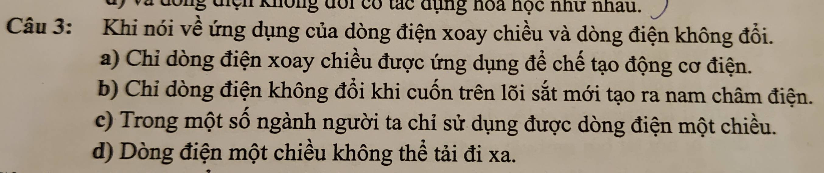 đông điệh không đổi có tác dụng hoa học nhữ nhấu.
Câu 3: Khi nói về ứng dụng của dòng điện xoay chiều và dòng điện không đổi.
a) Chỉ dòng điện xoay chiều được ứng dụng để chế tạo động cơ điện.
b) Chỉ dòng điện không đổi khi cuốn trên lõi sắt mới tạo ra nam châm điện.
c) Trong một số ngành người ta chỉ sử dụng được dòng điện một chiều.
d) Dòng điện một chiều không thể tải đi xa.