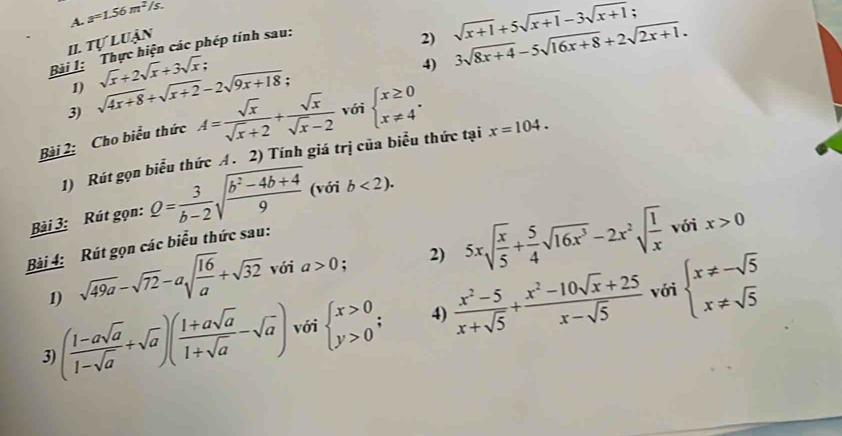 a=1.56m^2/s..
I. Tự luận
Bải 1: Thực hiện các phép tính sau:
2) sqrt(x+1)+5sqrt(x+1)-3sqrt(x+1) 3sqrt(8x+4)-5sqrt(16x+8)+2sqrt(2x+1).
1)
3) sqrt(4x+8)+sqrt(x+2)-2sqrt(9x+18) sqrt(x)+2sqrt(x)+3sqrt(x);
4)
Bài 2: Cho biểu thức A= sqrt(x)/sqrt(x)+2 + sqrt(x)/sqrt(x)-2  với beginarrayl x≥ 0 x!= 4endarray. .
1) Rút gọn biểu thức A. 2) Tính giá trị của biểu thức tại x=104.
Bài 3: Rút gọn: Q= 3/b-2 sqrt(frac b^2-4b+4)9 (với b<2).
với x>0
Bài 4: Rút gọn các biểu thức sau:
1) sqrt(49a)-sqrt(72)-asqrt(frac 16)a+sqrt(32) với a>0; 2) 5xsqrt(frac x)5+ 5/4 sqrt(16x^3)-2x^2sqrt(frac 1)x
với
3 ( (1-asqrt(a))/1-sqrt(a) +sqrt(a))( (1+asqrt(a))/1+sqrt(a) -sqrt(a)) với beginarrayl x>0 y>0endarray. ; 4)  (x^2-5)/x+sqrt(5) + (x^2-10sqrt(x)+25)/x-sqrt(5)  beginarrayl x!= -sqrt(5) x!= sqrt(5)endarray.