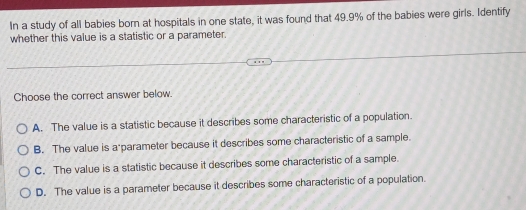 In a study of all babies born at hospitals in one state, it was found that 49.9% of the babies were girls. Identify
whether this value is a statistic or a parameter.
Choose the correct answer below.
A. The value is a statistic because it describes some characteristic of a population.
B. The value is a parameter because it describes some characteristic of a sample.
C. The value is a statistic because it describes some characteristic of a sample.
D. The value is a parameter because it describes some characteristic of a population.