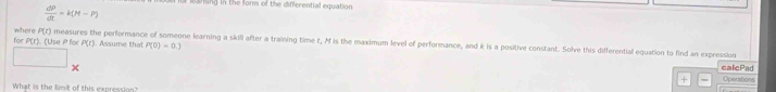 laming in the for of the differential equation
 dP/dt =k(M-P)
for P(r). (Use P for measures the performance of someone learning a skill after a training time t, M is the maximum level of performance, and k is a positive constant. Solve this differential equation to find an expression P(t) where 14r1. Assume that P(0)=0.)
calePad 
× Operations 
+ 
What is the limit of this expression?