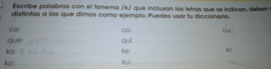 Escribe palabras con el fonema /k / que incluyan las letras que se indican, deben 
distintas a las que dimos como ejemplo. Puedes usar tu diccionario. 
ca: _CO: _cu:_ 
que: _qui:_ 
ka: _ke:_ 
ki:_ 
ko: __ku:_