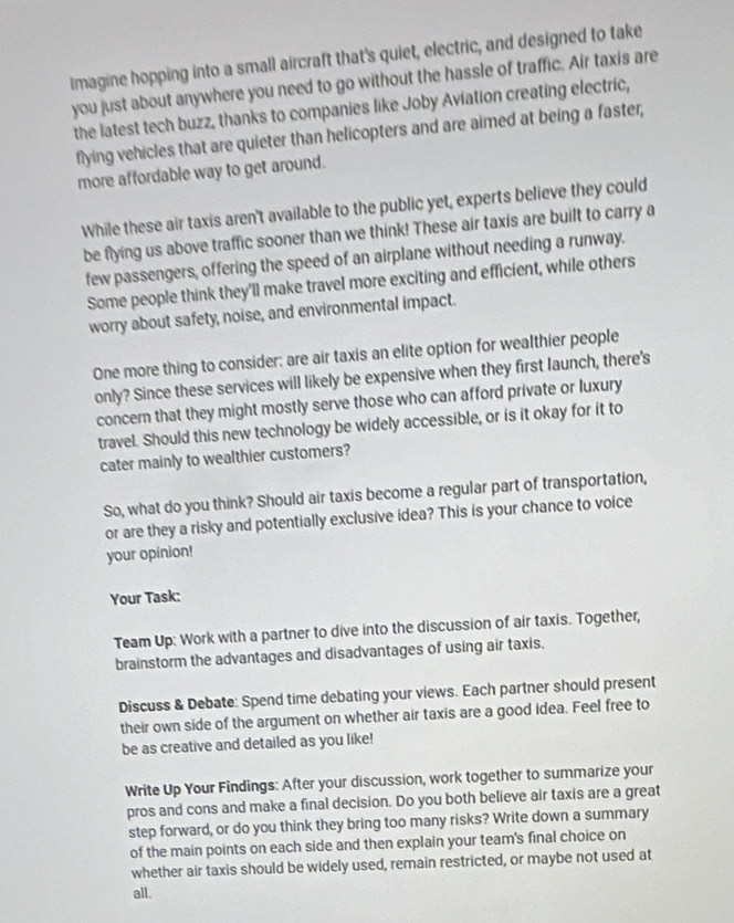 Imagine hopping into a small aircraft that's quiet, electric, and designed to take 
you just about anywhere you need to go without the hassle of traffic. Air taxis are 
the latest tech buzz, thanks to companies like Joby Aviation creating electric, 
flying vehicles that are quieter than helicopters and are aimed at being a faster, 
more affordable way to get around. 
While these air taxis aren't available to the public yet, experts believe they could 
be flying us above traffic sooner than we think! These air taxis are built to carry a 
few passengers, offering the speed of an airplane without needing a runway. 
Some people think they'll make travel more exciting and efficient, while others 
worry about safety, noise, and environmental impact. 
One more thing to consider; are air taxis an elite option for wealthier people 
only? Since these services will likely be expensive when they first launch, there's 
concern that they might mostly serve those who can afford private or luxury 
travel. Should this new technology be widely accessible, or is it okay for it to 
cater mainly to wealthier customers? 
So, what do you think? Should air taxis become a regular part of transportation, 
or are they a risky and potentially exclusive idea? This is your chance to voice 
your opinion! 
Your Task: 
Team Up: Work with a partner to dive into the discussion of air taxis. Together, 
brainstorm the advantages and disadvantages of using air taxis. 
Discuss & Debate: Spend time debating your views. Each partner should present 
their own side of the argument on whether air taxis are a good idea. Feel free to 
be as creative and detailed as you like! 
Write Up Your Findings: After your discussion, work together to summarize your 
pros and cons and make a final decision. Do you both believe air taxis are a great 
step forward, or do you think they bring too many risks? Write down a summary 
of the main points on each side and then explain your team's final choice on 
whether air taxis should be widely used, remain restricted, or maybe not used at 
all.