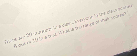 There are 20 students in a class. Everyone in the class scored 
out of 10 in a test. What is the range of their scores