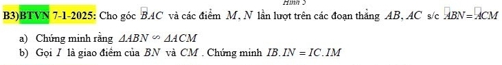 Hình 5 
B3)BTVN 7-1-2025: Cho góc BAC và các điểm M, N lần lượt trên các đoạn thẳng AB, AC s/c ABN=ACM
a) Chứng minh rằng △ ABN°△ ACM
b) Gọi I là giao điểm của BN và CM. Chứng minh IB.IN=IC. . IM