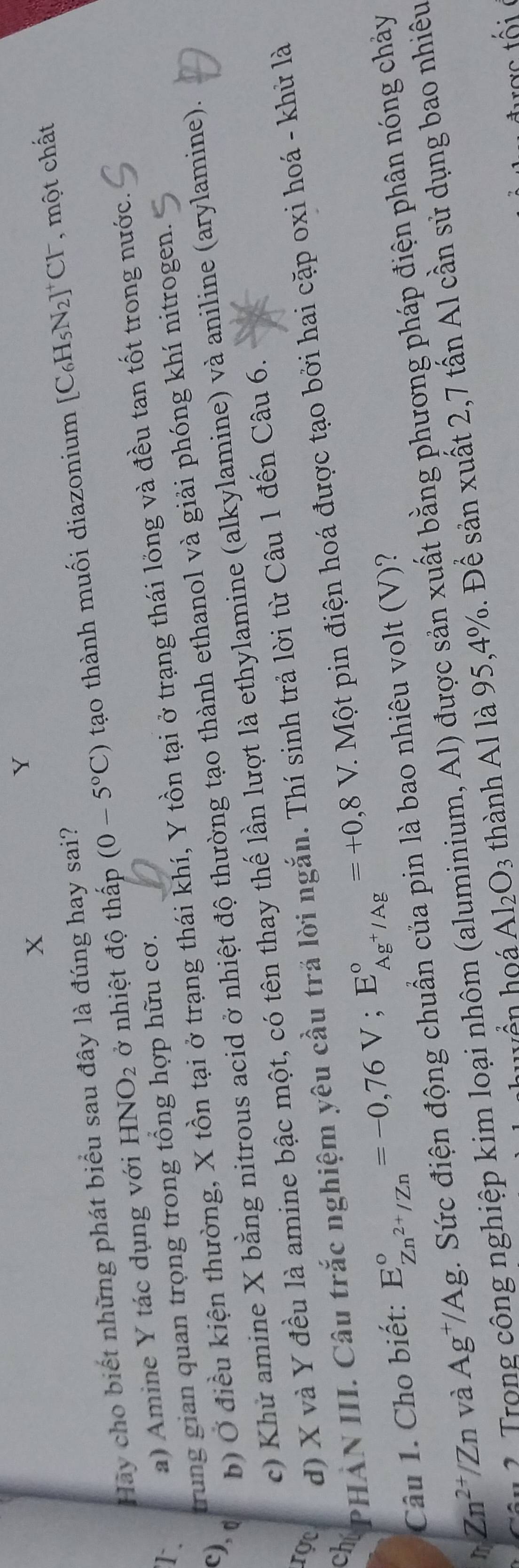 Y
X 
Hãy cho biết những phát biểu sau đây là đúng hay sai? 
1. a) Amine Y tác dụng với HNO_2 ở nhiệt độ thấp (0-5°C) tạo thành muối diazonium
[C_6H_5N_2]^+Cl^- , một chất 
c), d b) Ở điều kiện thường, X tồn tại ở trạng thái khí, Y tồn tại ở trạng thái lỏng và đều tan tốt trong nước. 
trung gian quan trọng trong tổng hợp hữu cơ. 
c) Khử amine X bằng nitrous acid ở nhiệt độ thường tạo thành ethanol và giải phóng khí nitrogen. 
rọc d) X và Y đều là amine bậc một, có tên thay thế lần lượt là ethylamine (alkylamine) và aniline (arylamine). 
chí PHẢN III. Câu trắc nghiệm yêu cầu trả lời ngắn. Thí sinh trả lời từ Câu 1 đến Câu 6. 
Câu 1. Cho biết: E_Zn^(2+)/Zn^circ =-0,76V; E_Ag^+/Ag^circ =+0,8V C. Một pin điện hoá được tạo bởi hai cặp oxi hoá - khử là 
r Zn^(2+)/Zn và Ag^+/Ag ứ c điện động chuẩn của pin là bao nhiêu volt (V)? 
cận3 Trong công nghiệp kim loại nhôm (aluminium, Al) được sản xuất bằng phương pháp điện phân nóng chảy 
shuyền hoá Al_2O_3 thành Al là 95, 4%. Để sản xuất 2,7 tấn Al cần sử dụng bao nhiêu 
được tố i c