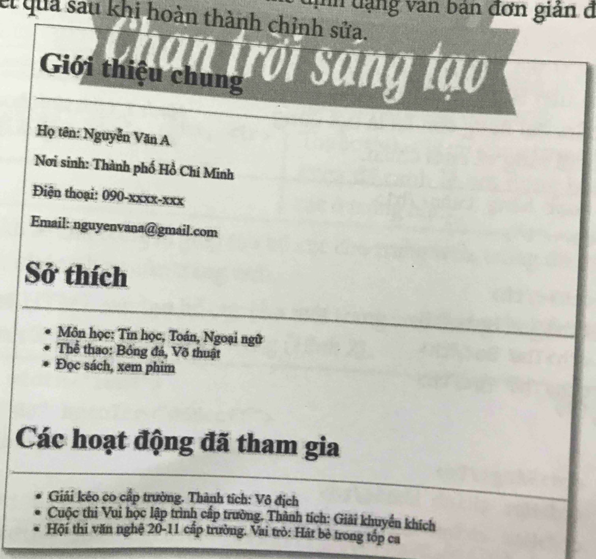 unn dạng văn bản đơn gián đ 
el quả sau khi hoàn thành chỉnh sửa. 
trới sang tạo 
Giới thiệu chung 
Họ tên: Nguyễn Văn A 
Nơi sinh: Thành phố Hồ Chí Minh 
Điện thoại: 090-xxxx-xxx 
Email: nguyenvana@gmail.com 
Sở thích 
Môn học: Tin học, Toán, Ngoại ngữ 
Thể thao: Bóng đá, Võ thuật 
Đọc sách, xem phim 
Các hoạt động đã tham gia 
Giải kéo co cấp trường. Thành tích: Vô địch 
Cuộc thi Vui học lập trình cấp trường. Thành tích: Giải khuyền khích 
Hội thi văn nghệ 20-11 cấp trường. Vai trò: Hát bè trong tốp ca