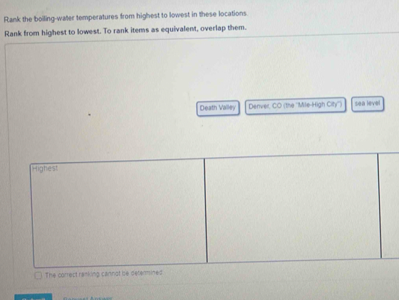 Rank the boiling-water temperatures from highest to lowest in these locations.
Rank from highest to lowest. To rank items as equivalent, overlap them.
Death Valley Denver, CO (the ''Mile-High City'') sea level
Highest
The correct ranking cannot be determined