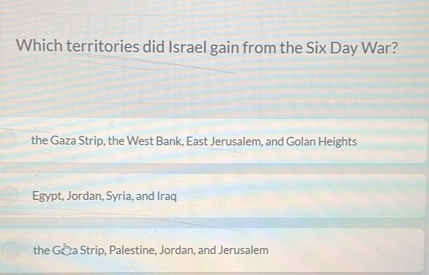 Which territories did Israel gain from the Six Day War?
the Gaza Strip, the West Bank, East Jerusalem, and Golan Heights
Egypt, Jordan, Syria, and Iraq
the Géa Strip, Palestine, Jordan, and Jerusalem