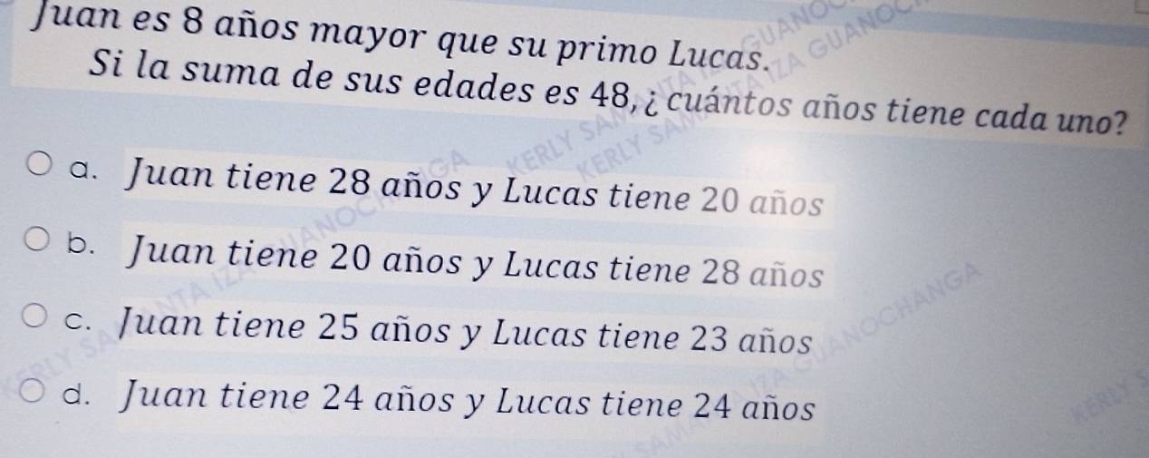 Juan es 8 años mayor que su primo Lucas.
Si la suma de sus edades es 48, ¿ cuántos años tiene cada uno?
a. Juan tiene 28 años y Lucas tiene 20 años
b. Juan tiene 20 años y Lucas tiene 28 años
c. Juan tiene 25 años y Lucas tiene 23 años
d. Juan tiene 24 años y Lucas tiene 24 años