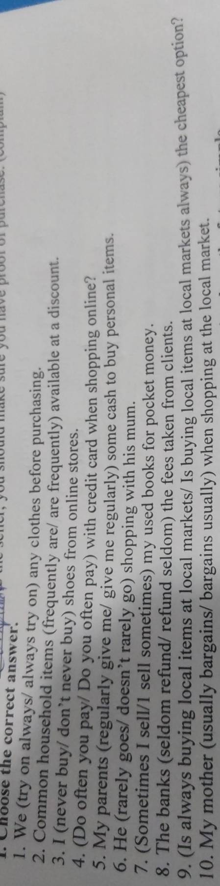 sure you nave prooror purenase. 
. Choose the correct answer. 
1. We (try on always/ always try on) any clothes before purchasing. 
2. Common household items (frequently are/ are frequently) available at a discount. 
3. I (never buy/ don’t never buy) shoes from online stores. 
4. (Do often you pay/ Do you often pay) with credit card when shopping online? 
5. My parents (regularly give me/ give me regularly) some cash to buy personal items. 
6. He (rarely goes/ doesn’t rarely go) shopping with his mum. 
7. (Sometimes I sell/1 sell sometimes) my used books for pocket money. 
8. The banks (seldom refund/ refund seldom) the fees taken from clients. 
9. (Is always buying local items at local markets/ Is buying local items at local markets always) the cheapest option? 
10. My mother (usually bargains/ bargains usually) when shopping at the local market.