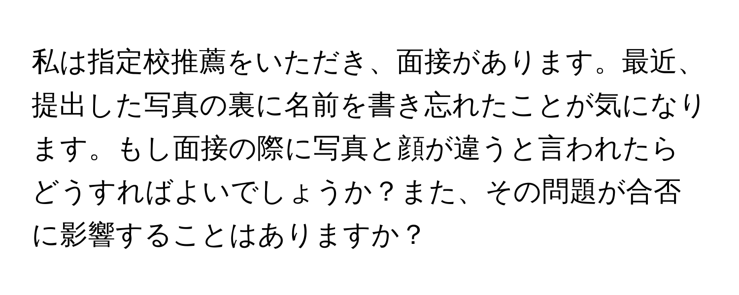 私は指定校推薦をいただき、面接があります。最近、提出した写真の裏に名前を書き忘れたことが気になります。もし面接の際に写真と顔が違うと言われたらどうすればよいでしょうか？また、その問題が合否に影響することはありますか？