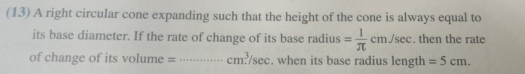 (13) A right circular cone expanding such that the height of the cone is always equal to 
its base diameter. If the rate of change of its base radius = 1/π  cm./sec. then the rate 
of change of its volume = _  cm.^3/sec. when its base radius length =5cm.