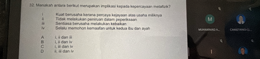 Manakah antara berikut merupakan implikasi kepada kepercayaan metafizik?
i Kuat berusaha kerana percaya kejayaan atas usaha miliknya
i Tidak melakukan peniruan dalam peperiksaan
M
Sentiasa berusaha melakukan kebaikan
iv Selalu memohon kemaafan untuk kedua ibu dan ayah MUHAMMAD A CHRISTIANO CL
A i, ii dan iii
B i, i dan iv
C i, i dan iv
D ii, iii dan iv 1