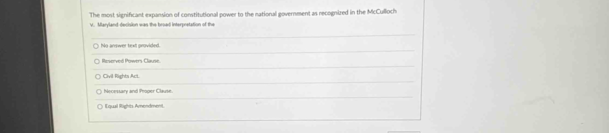 The most significant expansion of constitutional power to the national government as recognized in the McCulloch
V. Maryland decision was the broad interpretation of the
No answer text provided.
Reserved Powers Clause.
Civil Rights Act.
Necessary and Proper Clause.
Equal Rights Amendment.