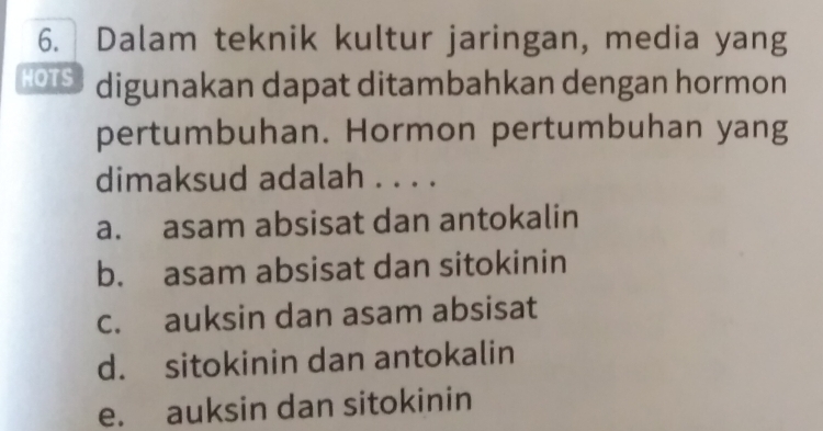 Dalam teknik kultur jaringan, media yang
HOTS digunakan dapat ditambahkan dengan hormon
pertumbuhan. Hormon pertumbuhan yang
dimaksud adalah . . . .
a. asam absisat dan antokalin
b. asam absisat dan sitokinin
c. auksin dan asam absisat
d. sitokinin dan antokalin
e. auksin dan sitokinin