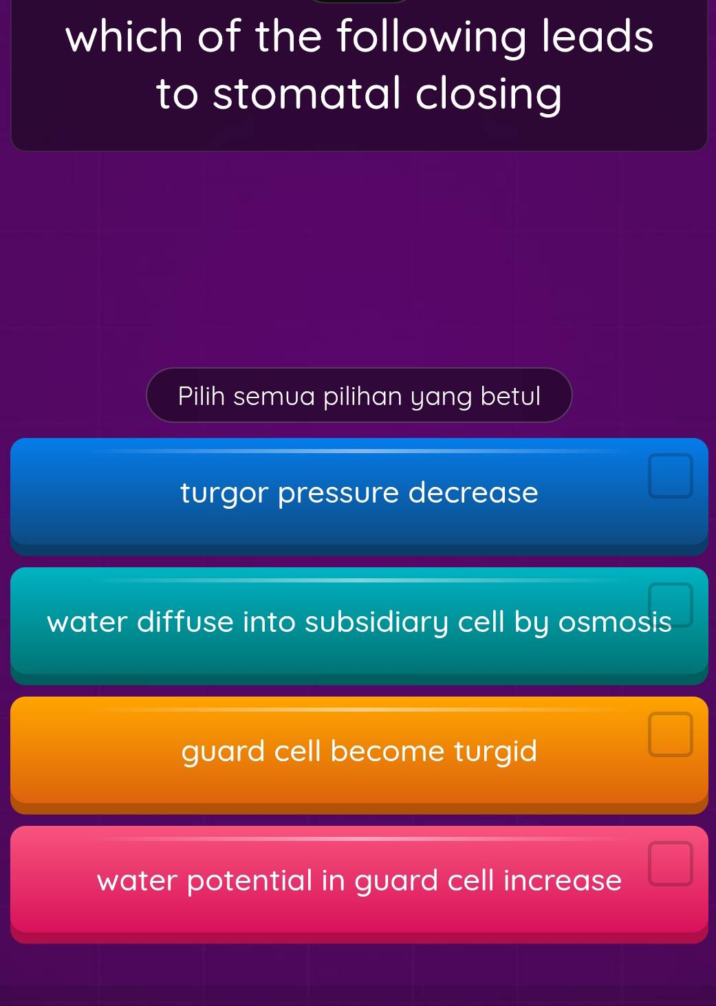 which of the following leads
to stomatal closing
Pilih semua pilihan yang betul
turgor pressure decrease
water diffuse into subsidiary cell by osmosis
guard cell become turgid
water potential in guard cell increase